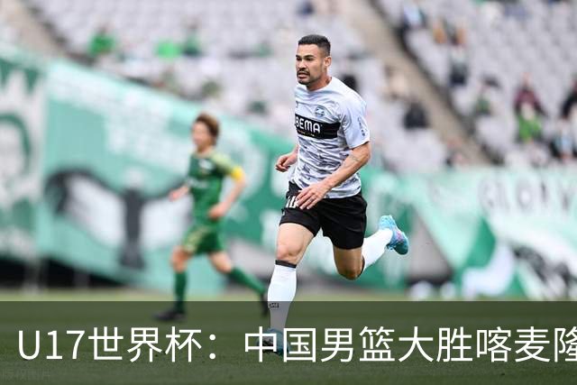 U17世界杯：中国男篮大胜喀麦隆 张懿赵杰23+6张子一17+7
